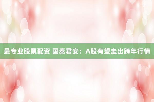 最专业股票配资 国泰君安：A股有望走出跨年行情