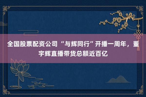 全国股票配资公司 “与辉同行”开播一周年，董宇辉直播带货总额近百亿