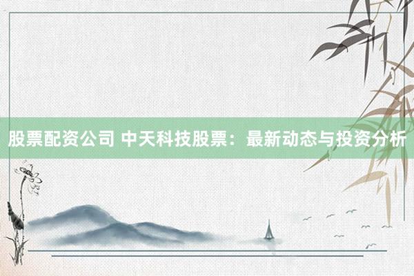 股票配资公司 中天科技股票：最新动态与投资分析