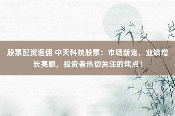 股票配资返佣 中天科技股票：市场新宠，业绩增长亮眼，投资者热切关注的焦点！