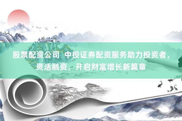 股票配资公司  中投证券配资服务助力投资者，灵活融资，开启财富增长新篇章