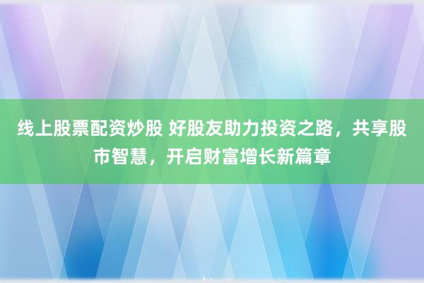 线上股票配资炒股 好股友助力投资之路，共享股市智慧，开启财富增长新篇章