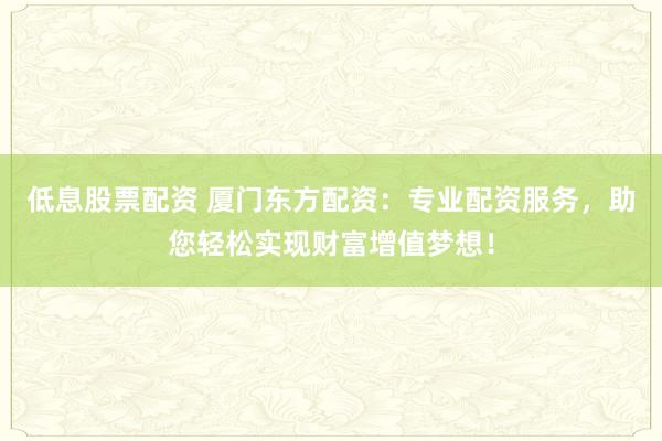 低息股票配资 厦门东方配资：专业配资服务，助您轻松实现财富增值梦想！