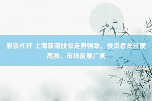 股票杠杆 上海新阳股票走势强劲，投资者关注度高涨，市场前景广阔