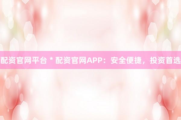 配资官网平台 * 配资官网APP：安全便捷，投资首选