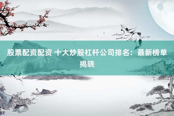 股票配资配资 十大炒股杠杆公司排名：最新榜单揭晓
