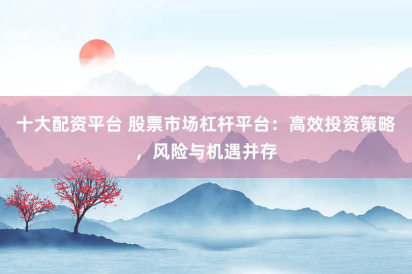 十大配资平台 股票市场杠杆平台：高效投资策略，风险与机遇并存