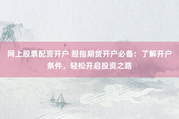 网上股票配资开户 股指期货开户必备：了解开户条件，轻松开启投资之路