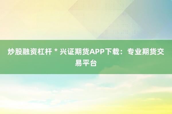 炒股融资杠杆 * 兴证期货APP下载：专业期货交易平台