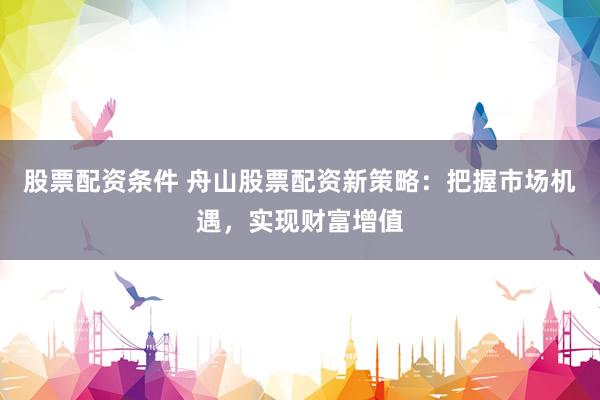股票配资条件 舟山股票配资新策略：把握市场机遇，实现财富增值
