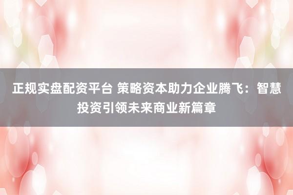 正规实盘配资平台 策略资本助力企业腾飞：智慧投资引领未来商业新篇章