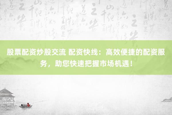股票配资炒股交流 配资快线：高效便捷的配资服务，助您快速把握市场机遇！