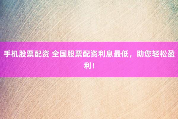 手机股票配资 全国股票配资利息最低，助您轻松盈利！