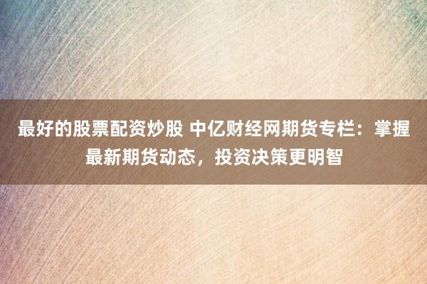 最好的股票配资炒股 中亿财经网期货专栏：掌握最新期货动态，投资决策更明智