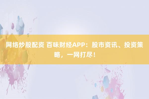 网络炒股配资 百味财经APP：股市资讯、投资策略，一网打尽！