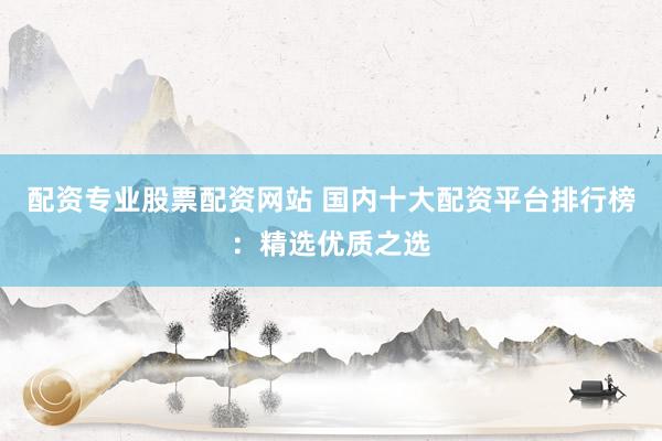 配资专业股票配资网站 国内十大配资平台排行榜：精选优质之选