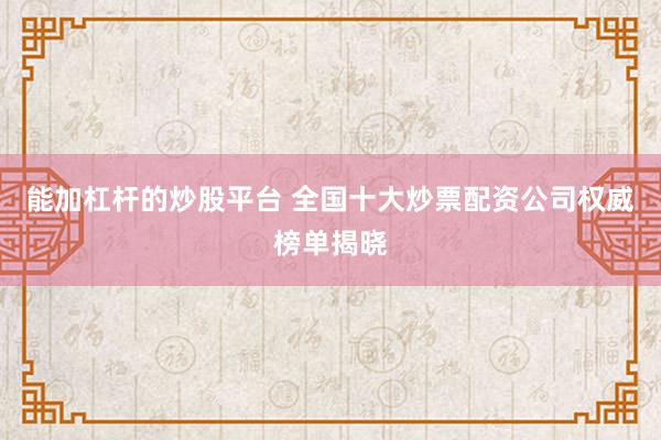能加杠杆的炒股平台 全国十大炒票配资公司权威榜单揭晓