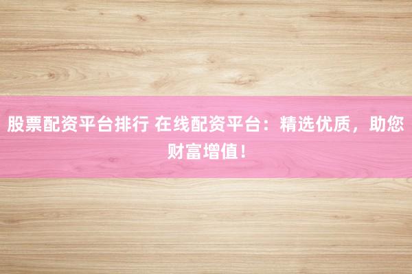 股票配资平台排行 在线配资平台：精选优质，助您财富增值！