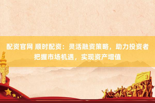 配资官网 顺时配资：灵活融资策略，助力投资者把握市场机遇，实现资产增值