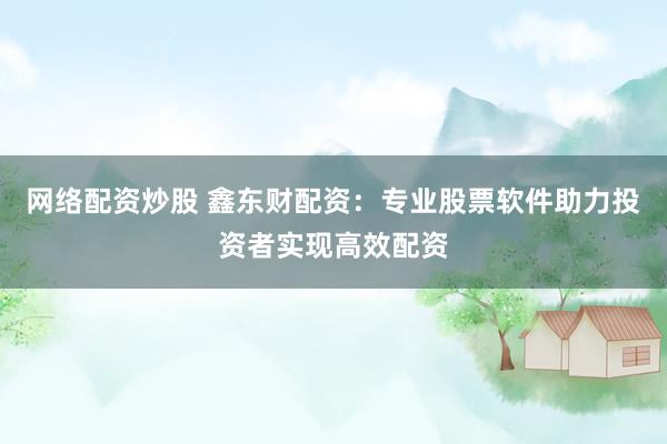 网络配资炒股 鑫东财配资：专业股票软件助力投资者实现高效配资