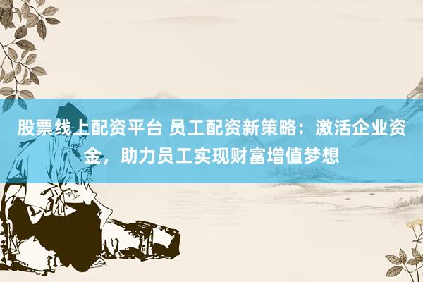 股票线上配资平台 员工配资新策略：激活企业资金，助力员工实现财富增值梦想