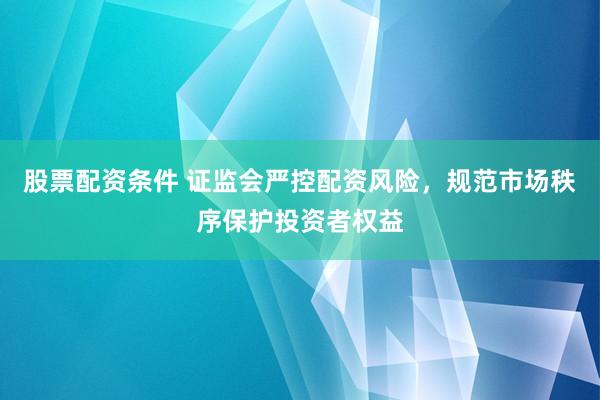 股票配资条件 证监会严控配资风险，规范市场秩序保护投资者权益