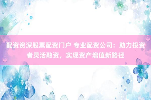 配资资深股票配资门户 专业配资公司：助力投资者灵活融资，实现资产增值新路径
