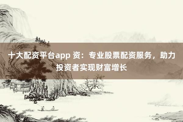 十大配资平台app 资：专业股票配资服务，助力投资者实现财富增长