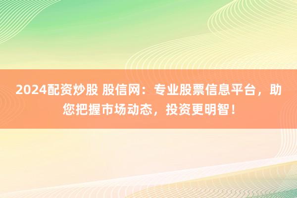 2024配资炒股 股信网：专业股票信息平台，助您把握市场动态，投资更明智！