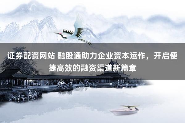 证券配资网站 融股通助力企业资本运作，开启便捷高效的融资渠道新篇章
