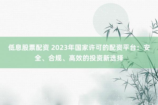 低息股票配资 2023年国家许可的配资平台：安全、合规、高效的投资新选择