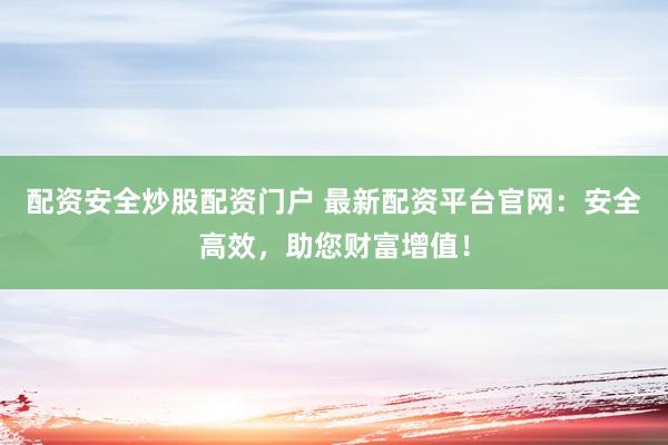 配资安全炒股配资门户 最新配资平台官网：安全高效，助您财富增值！