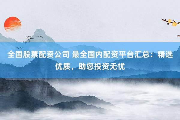 全国股票配资公司 最全国内配资平台汇总：精选优质，助您投资无忧