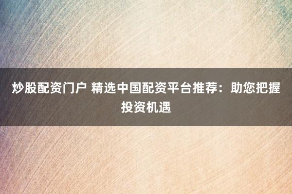 炒股配资门户 精选中国配资平台推荐：助您把握投资机遇