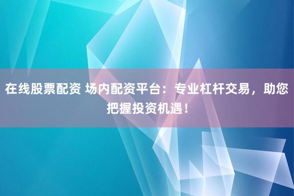 在线股票配资 场内配资平台：专业杠杆交易，助您把握投资机遇！