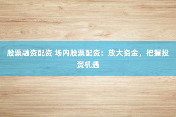 股票融资配资 场内股票配资：放大资金，把握投资机遇