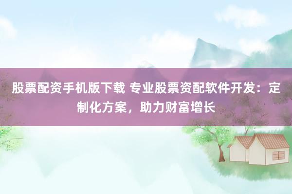 股票配资手机版下载 专业股票资配软件开发：定制化方案，助力财富增长