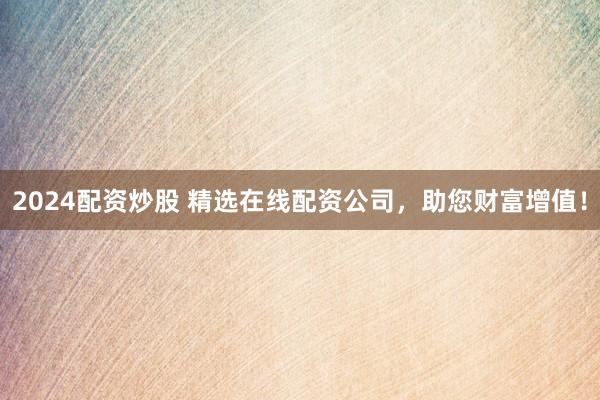 2024配资炒股 精选在线配资公司，助您财富增值！