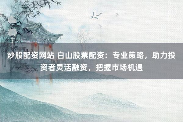 炒股配资网站 白山股票配资：专业策略，助力投资者灵活融资，把握市场机遇