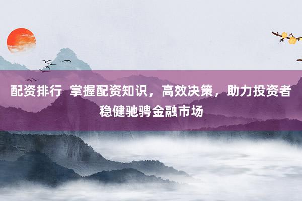 配资排行  掌握配资知识，高效决策，助力投资者稳健驰骋金融市场