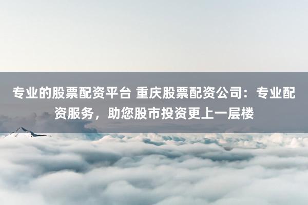专业的股票配资平台 重庆股票配资公司：专业配资服务，助您股市投资更上一层楼