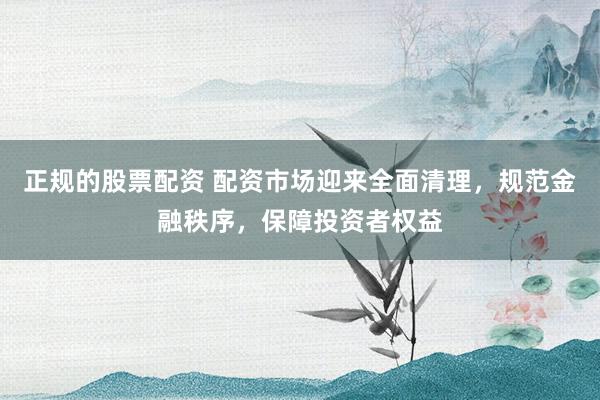 正规的股票配资 配资市场迎来全面清理，规范金融秩序，保障投资者权益