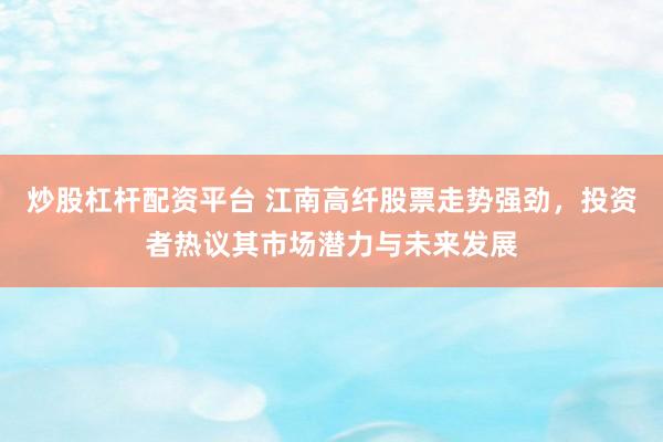 炒股杠杆配资平台 江南高纤股票走势强劲，投资者热议其市场潜力与未来发展