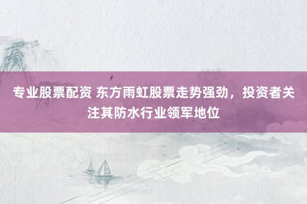 专业股票配资 东方雨虹股票走势强劲，投资者关注其防水行业领军地位