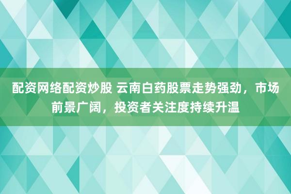 配资网络配资炒股 云南白药股票走势强劲，市场前景广阔，投资者关注度持续升温