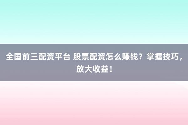 全国前三配资平台 股票配资怎么赚钱？掌握技巧，放大收益！