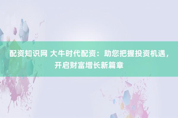 配资知识网 大牛时代配资：助您把握投资机遇，开启财富增长新篇章