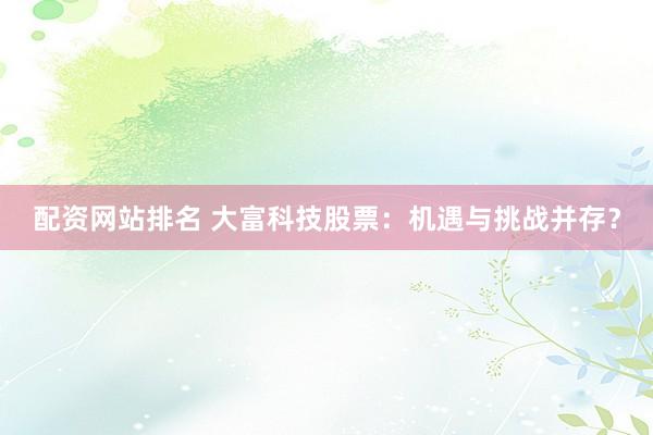 配资网站排名 大富科技股票：机遇与挑战并存？