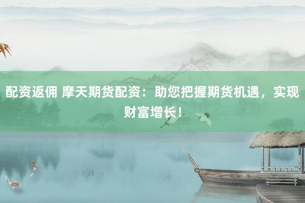 配资返佣 摩天期货配资：助您把握期货机遇，实现财富增长！
