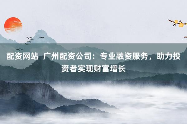 配资网站  广州配资公司：专业融资服务，助力投资者实现财富增长